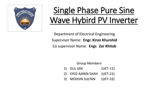 Single Phase Pure Sine
Wave Hybird PV Inverter
Group Members
1) GUL JAN (UET-11)
2) SYED AAYAN SHAH (UET-21)
3) MOHSIN SULTAN (UET-33)
Department of Electrical Engineering
Supervisor Name: Engr. Kiran Khurshid
Co supervisor Name: Engr. Zar Khitab
APCOMS Insignia
 