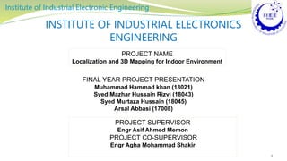 INSTITUTE OF INDUSTRIAL ELECTRONICS
ENGINEERING
FINAL YEAR PROJECT PRESENTATION
Muhammad Hammad khan (18021)
Syed Mazhar Hussain Rizvi (18043)
Syed Murtaza Hussain (18045)
Arsal Abbasi (17008)
1
PROJECT NAME
Localization and 3D Mapping for Indoor Environment
PROJECT SUPERVISOR
Engr Asif Ahmed Memon
PROJECT CO-SUPERVISOR
Engr Agha Mohammad Shakir
 