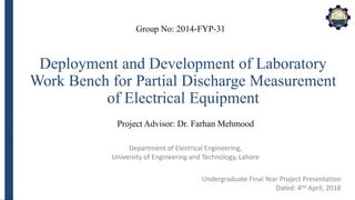 Department of Electrical Engineering,
University of Engineering and Technology, Lahore
Deployment and Development of Laboratory
Work Bench for Partial Discharge Measurement
of Electrical Equipment
Group No: 2014-FYP-31
Project Advisor: Dr. Farhan Mehmood
Undergraduate Final Year Project Presentation
Dated: 4nd April, 2018
 