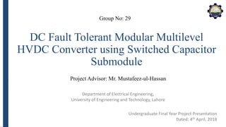 Department of Electrical Engineering,
University of Engineering and Technology, Lahore
DC Fault Tolerant Modular Multilevel
HVDC Converter using Switched Capacitor
Submodule
Group No: 29
Project Advisor: Mr. Mustafeez-ul-Hassan
Undergraduate Final Year Project Presentation
Dated: 4th April, 2018
 