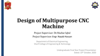 Department of Electrical Engineering,
Sharif College of Engineering & Technology
Design of Multipurpose CNC
Machine
Project Supervisor: Dr.Mazhar Iqbal
Project Supervisor: Engr. Nayab Hassan
Undergraduate Final Year Project Presentation
Dated: 19th October, 2020
 