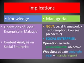 Implications

  • Knowledge              • Managerial
• Operations of Social     • GOVT: Legal Framework +
  Enterprise in Malaysia     Tax Exemption, Courses
                             (Academic)
                           • SOCIAL ENTERPRISE:
• Content Analysis on      Operation: include
  Social Enterprise          environmental objective
                           Websites: update copyright
                             year + financial report
 