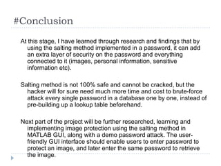 #Conclusion
 At this stage, I have learned through research and findings that by
    using the salting method implemented in a password, it can add
    an extra layer of security on the password and everything
    connected to it (images, personal information, sensitive
    information etc).

 Salting method is not 100% safe and cannot be cracked, but the
   hacker will for sure need much more time and cost to brute-force
   attack every single password in a database one by one, instead of
   pre-building up a lookup table beforehand.

 Next part of the project will be further researched, learning and
   implementing image protection using the salting method in
   MATLAB GUI, along with a demo password attack. The user-
   friendly GUI interface should enable users to enter password to
   protect an image, and later enter the same password to retrieve
   the image.
 