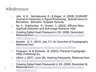 #Reference
  1.   Jain, A. K., Nandakumar, K., & Nagar, A. (2008). EURASIP
       Journal on Advances in Signal Processing, Special Issue on
       Biometrics : Biometric Template Security.
  2.   Ke, Y., Sukthankar, R., Huston, L. (2003). Efficient Near-
       duplicate Detection and Sub-image Retrieval, Intel
  3.   Creating Salted Hash Password in C#. (2008, December).
       Retrieved from http://www.dijksterhuis.org/creating-salted-
       hash-values-in-c/,
  4.   Kessler, G. C. (2012, July 17). An Overview of Cryptography.
       Retrieved from
       http://www.garykessler.net/library/crypto.html#hash
  5.   Ferguson, N. & Schneier, B. (2003). Practical Cryptograph.
       Wiley Publishing Inc.
  6.   Ullrich J. (2011, June 28). Hashing Passwords. Retrieved from
       http://www.dshield.org/diary.html?storyid=11110
  7.   Creating Salted Hash Passwords in C#. (2008, December 9).
       Retrieved from http://www.dijksterhuis.org/creating-salted-
       hash-values-in-c/
 