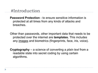#Introduction
Password Protection - to ensure sensitive information is
  protected at all times from any kinds of attacks and
  breaches.

Other than passwords, other important data that needs to be
  protected over the internet are templates. This includes
  any images and biometrics (fingerprints, face, iris, voice).

Cryptography – a science of converting a plain text from a
  readable state into secret coding by using certain
  algorithms.
 