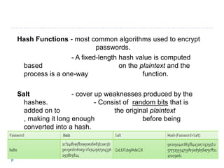 Hash Functions - most common algorithms used to encrypt
                         passwords.
                - A fixed-length hash value is computed
 based                           on the plaintext and the
 process is a one-way                    function.

Salt               - cover up weaknesses produced by the
  hashes.                  - Consist of random bits that is
  added on to                    the original plaintext
  , making it long enough                  before being
  converted into a hash.
 