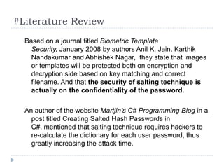 #Literature Review
  Based on a journal titled Biometric Template
    Security, January 2008 by authors Anil K. Jain, Karthik
    Nandakumar and Abhishek Nagar, they state that images
    or templates will be protected both on encryption and
    decryption side based on key matching and correct
    filename. And that the security of salting technique is
    actually on the confidentiality of the password.

  An author of the website Martjin’s C# Programming Blog in a
    post titled Creating Salted Hash Passwords in
    C#, mentioned that salting technique requires hackers to
    re-calculate the dictionary for each user password, thus
    greatly increasing the attack time.
 