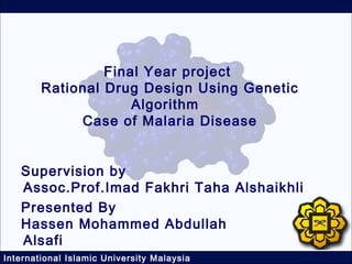 Final Year project
        Rational Drug Design Using Genetic
                     Algorithm
             Case of Malaria Disease


   Supervision by
   Assoc.Prof.Imad Fakhri Taha Alshaikhli
   Presented By
   Hassen Mohammed Abdullah
   Alsafi
International Islamic University Malaysia
 
