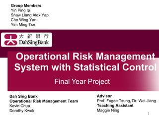 Operational Risk Management System with Statistical Control  Final Year Project Dah Sing Bank Operational Risk Management Team Kevin Chua Dorothy Kwok Advisor Prof. Fugee Tsung, Dr. Wei Jiang Teaching Assistant Maggie Ning Group Members Yin Ping Ip Shaw Liang Alex Yap Cho Wing Yan Yim Ming Tse 