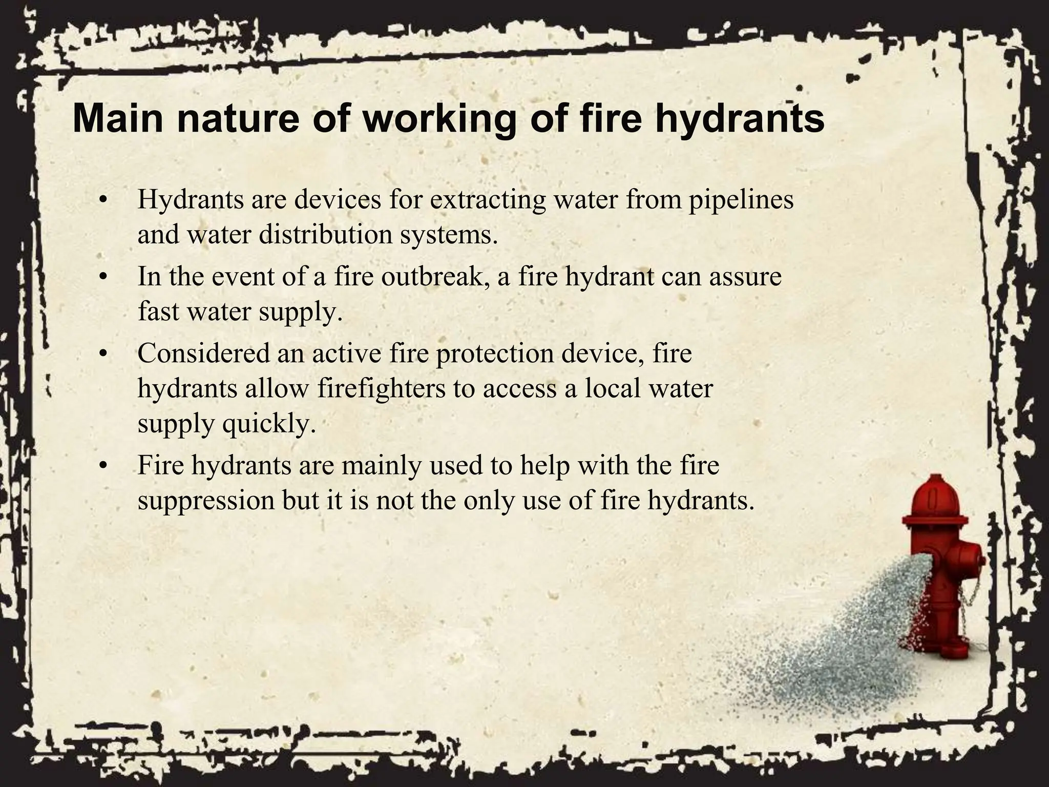 Main nature of working of fire hydrants
• Hydrants are devices for extracting water from pipelines
and water distribution systems.
• In the event of a fire outbreak, a fire hydrant can assure
fast water supply.
• Considered an active fire protection device, fire
hydrants allow firefighters to access a local water
supply quickly.
• Fire hydrants are mainly used to help with the fire
suppression but it is not the only use of fire hydrants.
 