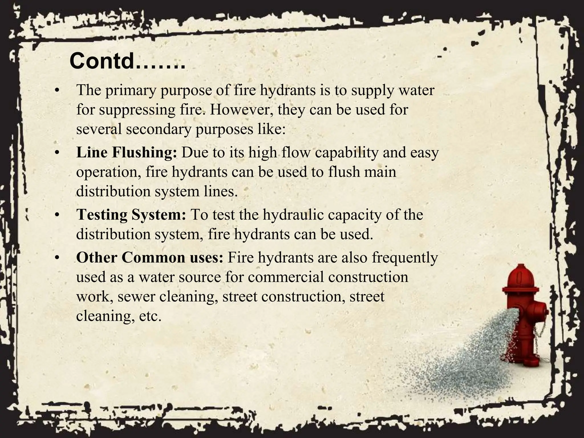 Contd…….
• The primary purpose of fire hydrants is to supply water
for suppressing fire. However, they can be used for
several secondary purposes like:
• Line Flushing: Due to its high flow capability and easy
operation, fire hydrants can be used to flush main
distribution system lines.
• Testing System: To test the hydraulic capacity of the
distribution system, fire hydrants can be used.
• Other Common uses: Fire hydrants are also frequently
used as a water source for commercial construction
work, sewer cleaning, street construction, street
cleaning, etc.
 