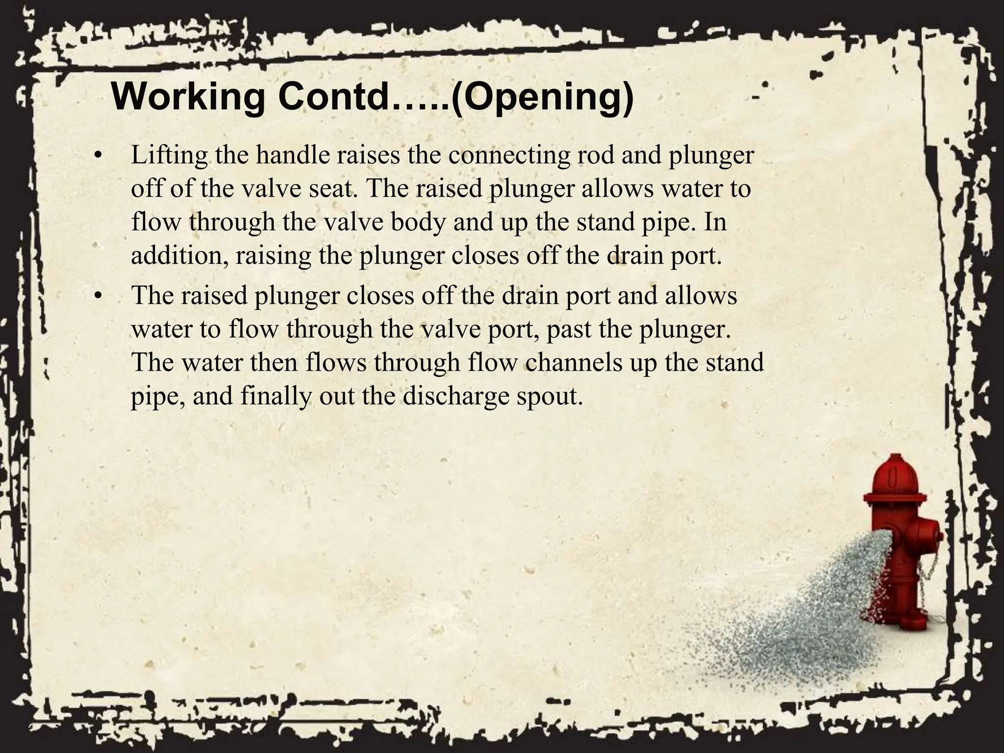 Working Contd…..(Opening)
• Lifting the handle raises the connecting rod and plunger
off of the valve seat. The raised plunger allows water to
flow through the valve body and up the stand pipe. In
addition, raising the plunger closes off the drain port.
• The raised plunger closes off the drain port and allows
water to flow through the valve port, past the plunger.
The water then flows through flow channels up the stand
pipe, and finally out the discharge spout.
 