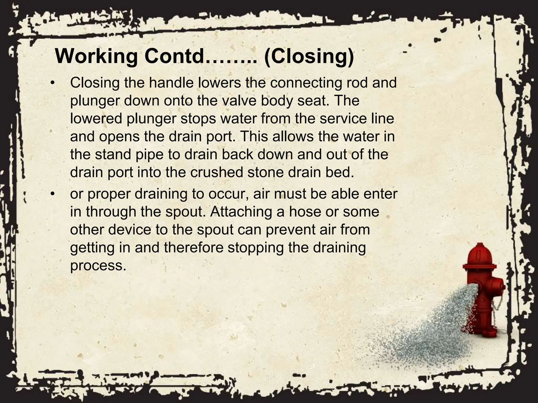 Working Contd…….. (Closing)
• Closing the handle lowers the connecting rod and
plunger down onto the valve body seat. The
lowered plunger stops water from the service line
and opens the drain port. This allows the water in
the stand pipe to drain back down and out of the
drain port into the crushed stone drain bed.
• or proper draining to occur, air must be able enter
in through the spout. Attaching a hose or some
other device to the spout can prevent air from
getting in and therefore stopping the draining
process.
 