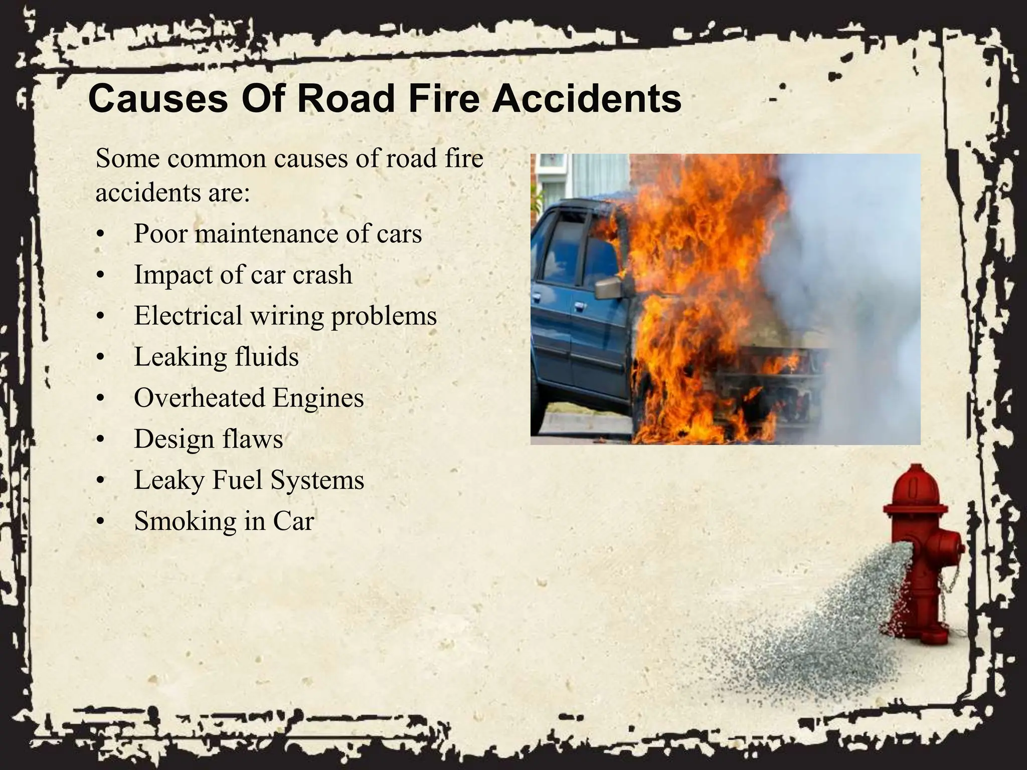 Causes Of Road Fire Accidents
Some common causes of road fire
accidents are:
• Poor maintenance of cars
• Impact of car crash
• Electrical wiring problems
• Leaking fluids
• Overheated Engines
• Design flaws
• Leaky Fuel Systems
• Smoking in Car
 