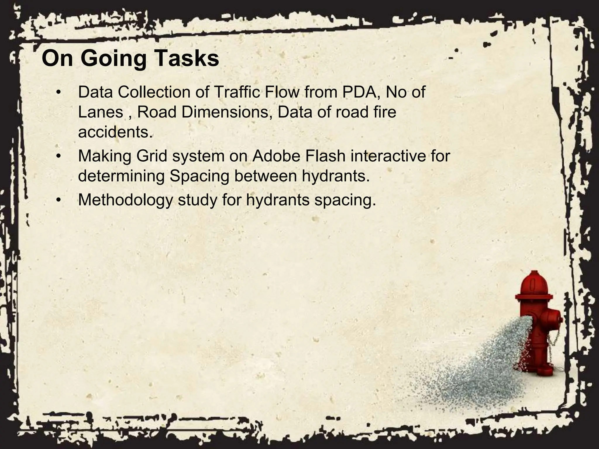 On Going Tasks
• Data Collection of Traffic Flow from PDA, No of
Lanes , Road Dimensions, Data of road fire
accidents.
• Making Grid system on Adobe Flash interactive for
determining Spacing between hydrants.
• Methodology study for hydrants spacing.
 