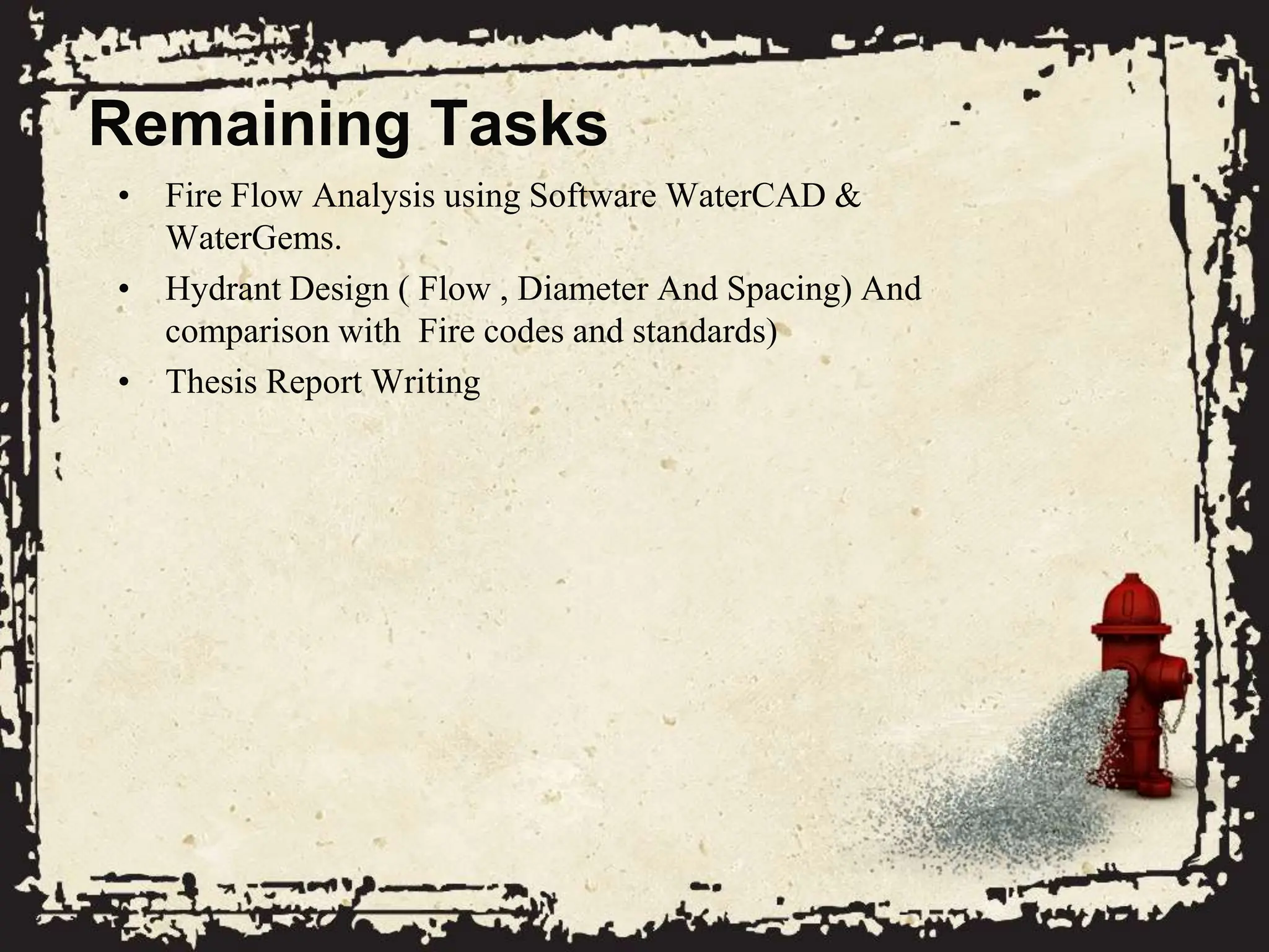 Remaining Tasks
• Fire Flow Analysis using Software WaterCAD &
WaterGems.
• Hydrant Design ( Flow , Diameter And Spacing) And
comparison with Fire codes and standards)
• Thesis Report Writing
 