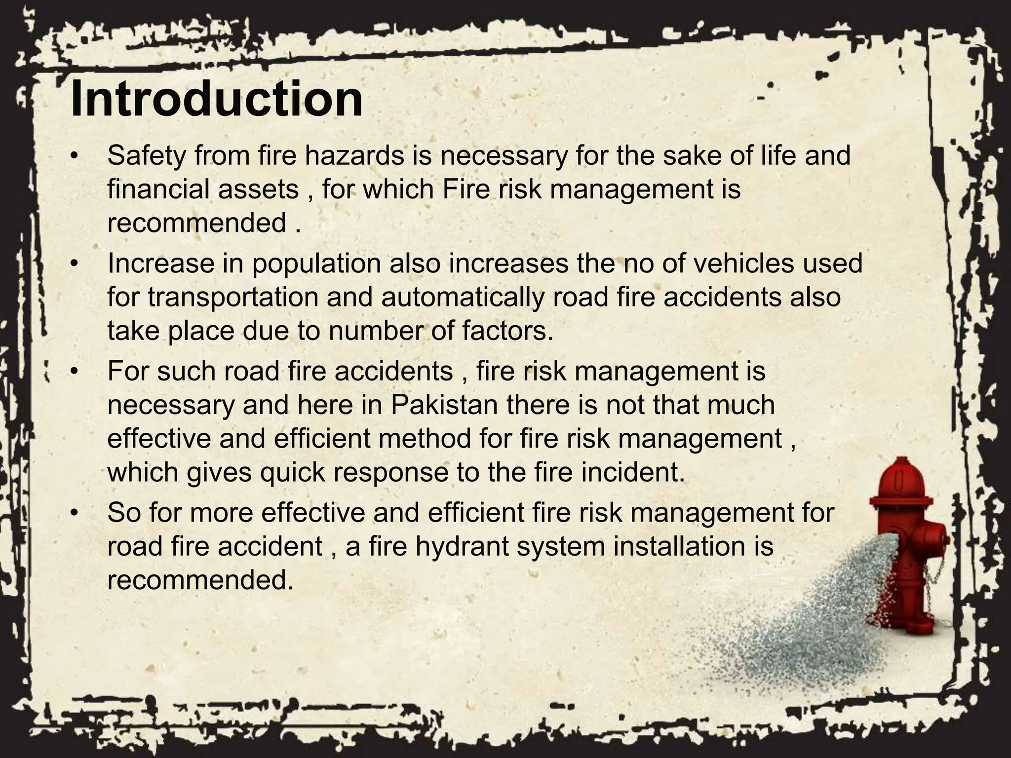 Introduction
• Safety from fire hazards is necessary for the sake of life and
financial assets , for which Fire risk management is
recommended .
• Increase in population also increases the no of vehicles used
for transportation and automatically road fire accidents also
take place due to number of factors.
• For such road fire accidents , fire risk management is
necessary and here in Pakistan there is not that much
effective and efficient method for fire risk management ,
which gives quick response to the fire incident.
• So for more effective and efficient fire risk management for
road fire accident , a fire hydrant system installation is
recommended.
 