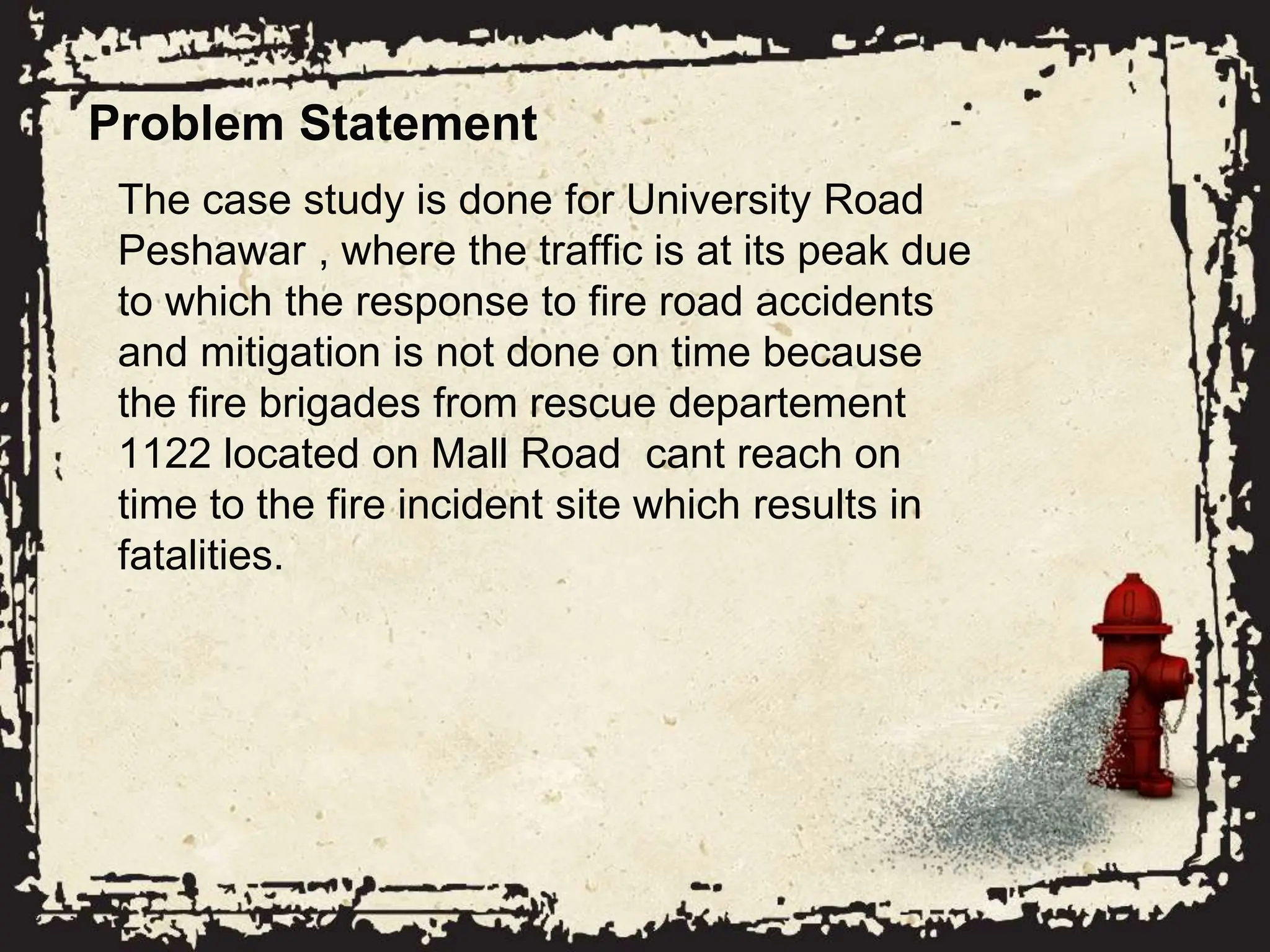 Problem Statement
The case study is done for University Road
Peshawar , where the traffic is at its peak due
to which the response to fire road accidents
and mitigation is not done on time because
the fire brigades from rescue departement
1122 located on Mall Road cant reach on
time to the fire incident site which results in
fatalities.
 