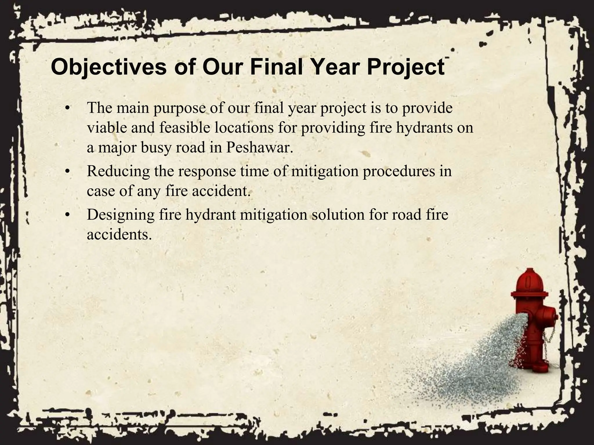 Objectives of Our Final Year Project
• The main purpose of our final year project is to provide
viable and feasible locations for providing fire hydrants on
a major busy road in Peshawar.
• Reducing the response time of mitigation procedures in
case of any fire accident.
• Designing fire hydrant mitigation solution for road fire
accidents.
 
