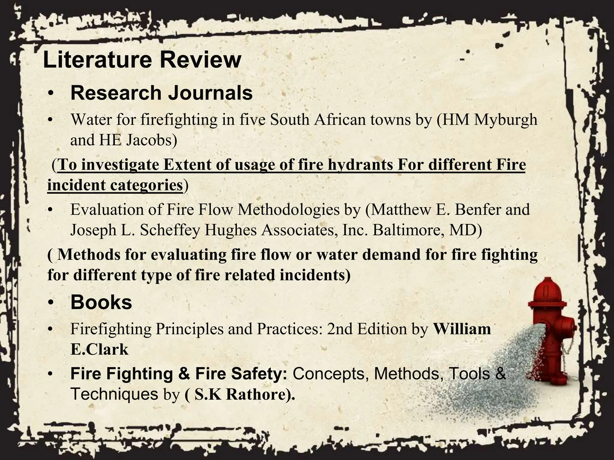 Literature Review
• Research Journals
• Water for firefighting in five South African towns by (HM Myburgh
and HE Jacobs)
(To investigate Extent of usage of fire hydrants For different Fire
incident categories)
• Evaluation of Fire Flow Methodologies by (Matthew E. Benfer and
Joseph L. Scheffey Hughes Associates, Inc. Baltimore, MD)
( Methods for evaluating fire flow or water demand for fire fighting
for different type of fire related incidents)
• Books
• Firefighting Principles and Practices: 2nd Edition by William
E.Clark
• Fire Fighting & Fire Safety: Concepts, Methods, Tools &
Techniques by ( S.K Rathore).
 
