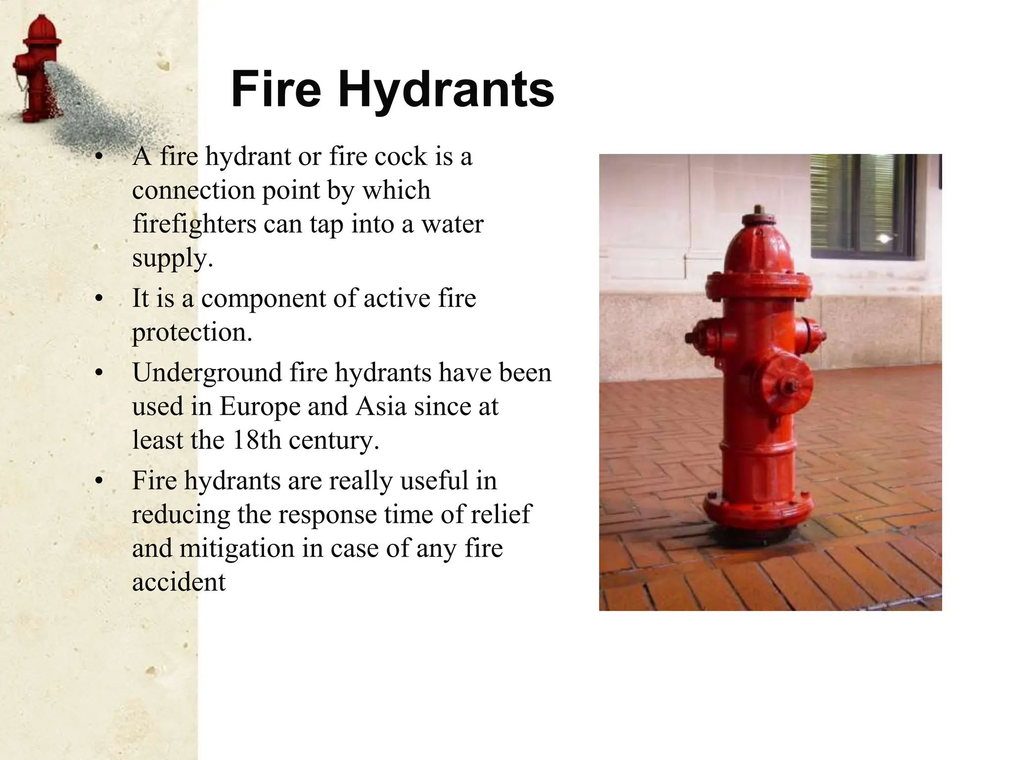 Fire Hydrants
• A fire hydrant or fire cock is a
connection point by which
firefighters can tap into a water
supply.
• It is a component of active fire
protection.
• Underground fire hydrants have been
used in Europe and Asia since at
least the 18th century.
• Fire hydrants are really useful in
reducing the response time of relief
and mitigation in case of any fire
accident
 