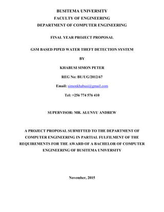 BUSITEMA UNIVERSITY
FACULTY OF ENGINEERING
DEPARTMENT OF COMPUTER ENGINEERING
FINAL YEAR PROJECT PROPOSAL
GSM BASED PIPED WATER THEFT DETECTION SYSTEM
BY
KHABUSI SIMON PETER
REG No: BU/UG/2012/67
Email: simonkhabusi@gmail.com
Tel: +256 774 576 410
SUPERVISOR: MR. ALUNYU ANDREW
A PROJECT PROPOSAL SUBMITTED TO THE DEPARTMENT OF
COMPUTER ENGINEERING IN PARTIAL FULFILMENT OF THE
REQUIREMENTS FOR THE AWARD OF A BACHELOR OF COMPUTER
ENGINEERING OF BUSITEMA UNIVERSITY
November, 2015
 