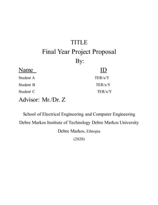 TITLE
Final Year Project Proposal
By:
Name ID
Student A TER/x/Y
Student B TER/x/Y
Student C TER/x/Y
Advisor: Mr./Dr. Z
School of Electrical Engineering and Computer Engineering
Debre Markos Institute of Technology Debre Markos University
Debre Markos, Ethiopia
(2020)
 