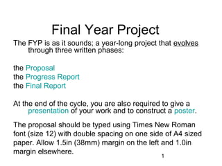 1 
Final Year Project 
The FYP is as it sounds; a year-long project that evolves 
through three written phases: 
the Proposal 
the Progress Report 
the Final Report 
At the end of the cycle, you are also required to give a 
presentation of your work and to construct a poster. 
The proposal should be typed using Times New Roman 
font (size 12) with double spacing on one side of A4 sized 
paper. Allow 1.5in (38mm) margin on the left and 1.0in 
margin elsewhere. 
 