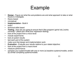 11 
Example 
• Design - Figure out what the sub-problems are and what approach to take or what 
theory to investigate. 
• theory based 
• conceptual 
• Implementation - Build it 
• tools? 
• technical skills based 
• Testing - How are you going to ensure that it [the program/ game/ etc.] works 
correctly? [black box/ white box/ regression testing] 
• look at the project from a micro level 
• include experiments 
• look at system results 
• test each part of the system 
• make sure that design and implementation work 
• Evaluation - Evaluate your results relative to your stated objective: 
• look at the project from a macro level 
• measure performance 
• compare your system/model with one or more (a) baseline systems/models, and/or 
(b) similar competing systems/models 
 