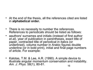 • At the end of the thesis, all the references cited are listed 
in alphabetical order. 
• There is no necessity to number the references. 
References to periodicals should be listed as follows: 
• aauthors' surnames and initials (instead of first author 
et.al), year of publication in parentheses, exact title of 
paper, contracted title of periodical in italics (or 
underlined), volume number in Arabic figures double 
underline (or in bold print), initial and final page numbers 
of article. For example: 
• Kalotas, T.M. & Lee, A.R. (1990). A simple device to 
illustrate angular momentum conservation and instability. 
Am. J. Phys. 58(1), 80-81. 
16 
 