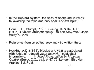 • In the Harvard System, the titles of books are in italics 
followed by the town and publisher. For example: 
• Conn, E.E., Stumpf, P.K., Bruening, G. & Doi, R.H. 
(1987). Outlines ofBiochemistry, 3th edn.New York: John 
Wiley & Sons. 
• Reference from an edited book may be written thus: 
• Hocking, A.D. (1988). Moulds and yeasts associated 
with foods of reduced water activity: ecological 
interactions. In Food Preservation by Moisture 
Control (Seow, C.C., ed.), p. 57-72. London: Elsevier 
Applied Sci. Publ. 
17 
