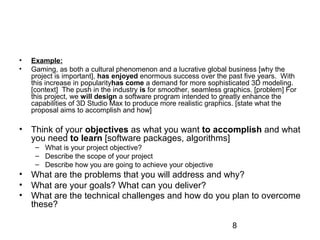 • Example: 
• Gaming, as both a cultural phenomenon and a lucrative global business [why the 
project is important], has enjoyed enormous success over the past five years. With 
this increase in popularityhas come a demand for more sophisticated 3D modeling. 
[context] The push in the industry is for smoother, seamless graphics. [problem] For 
this project, we will design a software program intended to greatly enhance the 
capabilities of 3D Studio Max to produce more realistic graphics. [state what the 
proposal aims to accomplish and how] 
• Think of your objectives as what you want to accomplish and what 
you need to learn [software packages, algorithms] 
8 
– What is your project objective? 
– Describe the scope of your project 
– Describe how you are going to achieve your objective 
• What are the problems that you will address and why? 
• What are your goals? What can you deliver? 
• What are the technical challenges and how do you plan to overcome 
these? 
 