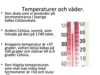 Temperaturer och väder.

• Den skala som vi använder på
termometrarna i Sverige
kallas Celsiusskala.
• Anders Celsius, svensk, som
hittade på den på 1740-talet.
• Kroppens temperatur är +37
grader, vatten börja kokas på
100 grader och stelnar till is 0
grader Celsius.
• Den högsta temperaturen
som man kan mäta med
termometer är +50 och slutar

 