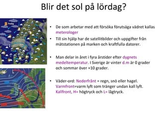 Blir det sol på lördag?
•
•

De som arbetar med att försöka förutsäga vädret kallas
meterologer
Till sin hjälp har de satellitbilder och uppgifter från
mätstationen på marken och kraftfulla datorer.

•

Man delar in året i fyra årstider efter dygnets
medeltemperatur. I Sverige är vinter d.m är 0 grader
och sommar över +10 grader.

•

Väder-ord: Nederfrånt = regn, snö eller hagel.
Varmfront=varm lyft som tränger undan kall lyft.
Kallfront, H= högtryck och L= lågtryck.

 