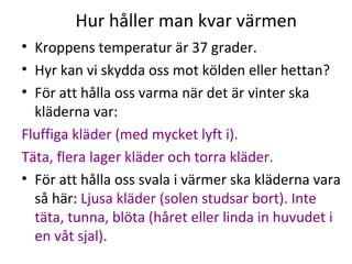Hur håller man kvar värmen
• Kroppens temperatur är 37 grader.
• Hyr kan vi skydda oss mot kölden eller hettan?
• För att hålla oss varma när det är vinter ska
kläderna var:
Fluffiga kläder (med mycket lyft i).
Täta, flera lager kläder och torra kläder.
• För att hålla oss svala i värmer ska kläderna vara
så här: Ljusa kläder (solen studsar bort). Inte
täta, tunna, blöta (håret eller linda in huvudet i
en våt sjal).

 
