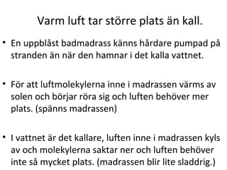 Varm luft tar större plats än kall.
• En uppblåst badmadrass känns hårdare pumpad på
stranden än när den hamnar i det kalla vattnet.
• För att luftmolekylerna inne i madrassen värms av
solen och börjar röra sig och luften behöver mer
plats. (spänns madrassen)
• I vattnet är det kallare, luften inne i madrassen kyls
av och molekylerna saktar ner och luften behöver
inte så mycket plats. (madrassen blir lite sladdrig.)

 