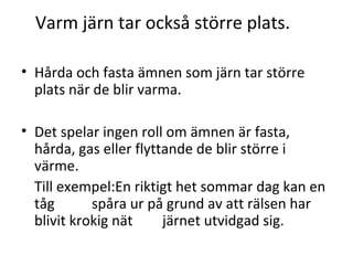 Varm järn tar också större plats.
• Hårda och fasta ämnen som järn tar större
plats när de blir varma.
• Det spelar ingen roll om ämnen är fasta,
hårda, gas eller flyttande de blir större i
värme.
Till exempel:En riktigt het sommar dag kan en
tåg
spåra ur på grund av att rälsen har
blivit krokig nät
järnet utvidgad sig.

 