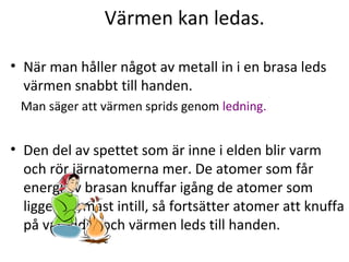 Värmen kan ledas.
• När man håller något av metall in i en brasa leds
värmen snabbt till handen.
Man säger att värmen sprids genom ledning.

• Den del av spettet som är inne i elden blir varm
och rör järnatomerna mer. De atomer som får
energi av brasan knuffar igång de atomer som
ligger närmast intill, så fortsätter atomer att knuffa
på varandra och värmen leds till handen.

 