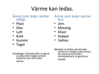 Värme kan ledas.
Ämne som leder värme
dåligt:
• Plast
• Glas
• Luft
• Kork
• Gummi
• Tegel
Handtagen till kastrullen är gjord
av plast eller någon annan
material som inte leder
värme.

Ämne som leder värme
bra:
• Järn
• Mässing
• Silver
• Koppar
• Vatten
Metaller är bättre på att leda
värme än många andra ämne.
Ex: kastrull och andra
värmeelement är gjorda av
metall.

 