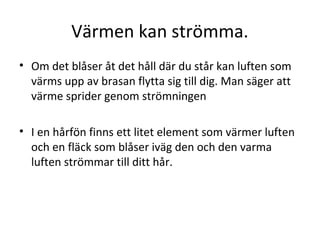 Värmen kan strömma.
• Om det blåser åt det håll där du står kan luften som
värms upp av brasan flytta sig till dig. Man säger att
värme sprider genom strömningen
• I en hårfön finns ett litet element som värmer luften
och en fläck som blåser iväg den och den varma
luften strömmar till ditt hår.

 