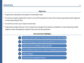 Summary                                                                                                           14



                                                    Objectives

 To generate sustainable and long term shareholder value

 To continue to grow organically at least in line with the growth of each of the Group’s operating market segments
  in each operating territory

 To continue to start-up or acquire new brands

 To generate margins that are in line or above the average of the Group’s competitors in each operating market
  segment, when excluding the impact of new start-ups & acquisitions

                                             Key Investment Highlights

                       1    Uniquely well-positioned market-leading Nordic online retailer

                       2    Taking advantage of exponential development of e-commerce

                       3    Track record of profitable organic growth

                       4    Successfully entering new markets & integrating acquisitions

                       5    Clear strategy

                       6    Experienced management team
 