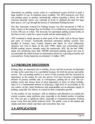 - Page 10
Automated car parking system refers to a mechanical system devised to park a
large number of cars in minimum space available. The APS transports cars from
one parking space to another, mechanically, without requiring a driver. An APS
structure basically stacks cars vertically in levels to eliminate the need for large
land spaces. Let’s go through the history of Automated Parking System.
The first Automatic Vertical Car Parking System was first introduced in 1905 in
Paris, France at the Garage Rue de Ponthieu. It is a multi-story car parking system,
it store 100 cars at a time. The necessity for automated parking system works on
the basis of one’s need for a space to park and the undersupply of it.
APS continued a steady increase in other parts of the world, such as Korea, Japan
and parts of Europe. Technically advanced automated parking systems were
installed in Europe, Asia, Central America and Japan. Its most enthusiastic
adoption was seen in Japan. In the early 1990s, Japan was constructing nearly
40,000 parking spaces annually using the paternoster APS. By the late 1990s,
Japan was producing more than 100,000 automated parking spaces per year to
accommodate the rapid increase in motorization driven by a growing economy and
consumerism. Today Japan has an estimated 1.6 million APS.
1.3 PROBLEM DISCUSSION
Parking plays an important role in mobility, access and the economic development
of cities at the same time; it is a profitable business for both the private and public
sectors. The car parking market is a sector of the economy that has increased in
importance as the market for cars has grown. Cars have become a fundamental
element of journey mobility and, in consequence, parking has as well. The car-
parking sector has always been of great importance in terms of urban mobility,
since it is a Fundamental element in achieving a high level of accessibility in the
city centers. In fact, many businesses and municipalities see an adequate supply of
parking, especially for visitors, as crucial for their competitive growth.
As the number of cars increases, with no initiatives and alternatives to combat the
current scenario, many problems arise especially to the limited number of parking
lot. This can give a significant effect, especially to commercial property. Parking
issues come from the public behavior itself. The public come to the market and
simply park their vehicle anywhere and everywhere they wan
1.4 APPLICATION
 