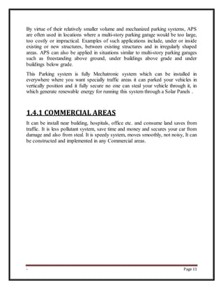 - Page 11
By virtue of their relatively smaller volume and mechanized parking systems, APS
are often used in locations where a multi-story parking garage would be too large,
too costly or impractical. Examples of such applications include, under or inside
existing or new structures, between existing structures and in irregularly shaped
areas. APS can also be applied in situations similar to multi-story parking garages
such as freestanding above ground, under buildings above grade and under
buildings below grade.
This Parking system is fully Mechatronic system which can be installed in
everywhere where you want specially traffic areas it can parked your vehicles in
vertically position and it fully secure no one can steal your vehicle through it, in
which generate renewable energy for running this system through a Solar Panels .
1.4.1 COMMERCIAL AREAS
It can be install near building, hospitals, office etc. and consume land saves from
traffic. It is less pollutant system, save time and money and secures your car from
damage and also from steal. It is speedy system, moves smoothly, not noisy, It can
be constructed and implemented in any Commercial areas.
 