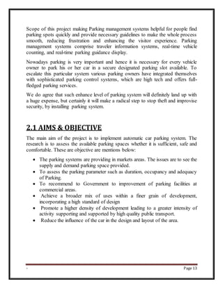 - Page 13
Scope of this project making Parking management systems helpful for people find
parking spots quickly and provide necessary guidelines to make the whole process
smooth, reducing frustration and enhancing the visitor experience. Parking
management systems comprise traveler information systems, real-time vehicle
counting, and real-time parking guidance display.
Nowadays parking is very important and hence it is necessary for every vehicle
owner to park his or her car in a secure designated parking slot available. To
escalate this particular system various parking owners have integrated themselves
with sophisticated parking control systems, which are high tech and offers full-
fledged parking services.
We do agree that such enhance level of parking system will definitely land up with
a huge expense, but certainly it will make a radical step to stop theft and improvise
security, by installing parking system.
2.1 AIMS & OBJECTIVE
The main aim of the project is to implement automatic car parking system. The
research is to assess the available parking spaces whether it is sufficient, safe and
comfortable. These are objective are mentions below:
 The parking systems are providing in markets areas. The issues are to see the
supply and demand parking space provided.
 To assess the parking parameter such as duration, occupancy and adequacy
of Parking.
 To recommend to Government to improvement of parking facilities at
commercial areas.
 Achieve a broader mix of uses within a finer grain of development,
incorporating a high standard of design
 Promote a higher density of development leading to a greater intensity of
activity supporting and supported by high quality public transport.
 Reduce the influence of the car in the design and layout of the area.
 