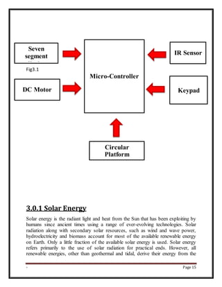 - Page 15
Fig3.1
3.0.1 Solar Energy
Solar energy is the radiant light and heat from the Sun that has been exploiting by
humans since ancient times using a range of ever-evolving technologies. Solar
radiation along with secondary solar resources, such as wind and wave power,
hydroelectricity and biomass account for most of the available renewable energy
on Earth. Only a little fraction of the available solar energy is used. Solar energy
refers primarily to the use of solar radiation for practical ends. However, all
renewable energies, other than geothermal and tidal, derive their energy from the
Seven
segment
display
DC Motor
Micro-Controller
IR Sensor
Keypad
Circular
Platform
 