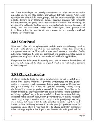 - Page 16
sun. Solar technologies are broadly characterized as either passive or active
depending on the way they capture, convert and distribute sunlight. Active solar
techniques use photovoltaic panels, pumps, and fans to convert sunlight into useful
outputs. Passive solar techniques include selecting materials with favorable
thermal properties, designing spaces that naturally circulate air, and referencing the
position of a building to the Sun. Active solar technologies increase the supply of
energy and are considered supply side technologies, while passive solar
technologies reduce the need for alternate resources and are generally considered
demand side technologies.
3.0.2 Solar Panel
Solar panel refers either to a photovoltaic module, a solar thermal energy panel, or
to a set of solar photovoltaic (PV) modules electrically connected and mounted on
a supporting structure. A PV module is a packaged, connected assembly of solar
cells. Solar panels can be used as a component of a larger photovoltaic system to
generate and supply electricity in commercial and residential applications.
Everywhere Flat Solar panel is normally used, but to increase the efficiency of
panel we make the parabolic shape Solar panel, which is more efficient as compare
to Flat solar panel.
3.0.3 Charge Controller
A charge controller limits the rate at which electric current is added to or
drawn from electric batteries. It prevents overcharging and may protect
against overvoltage, which can reduce battery performance or lifespan, and
may pose a safety risk. It may also prevent completely draining ("deep
discharging") a battery, or perform controlled discharges, depending on the
battery technology, to protect battery life. Either the terms “charge controller”
or “charge regulator” may refer to a stand-alone device, or to control circuitry
integrated within a battery pack, battery-powered device, or battery recharger.
Solar energy charge controllers are in charge. A solar panel pumps electricity
into a battery that stores it. But the solar panel has no control over how much
it does or how the battery receives it. A solar panel just performs under the
parameters upon which it was built. It’s the charge controller, sometimes
called a charge regulator that is positioned between the solar panel and the
 