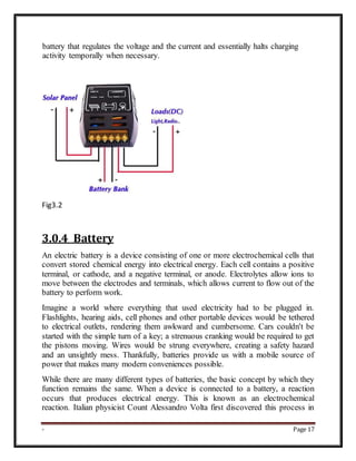 - Page 17
battery that regulates the voltage and the current and essentially halts charging
activity temporally when necessary.
Fig3.2
3.0.4 Battery
An electric battery is a device consisting of one or more electrochemical cells that
convert stored chemical energy into electrical energy. Each cell contains a positive
terminal, or cathode, and a negative terminal, or anode. Electrolytes allow ions to
move between the electrodes and terminals, which allows current to flow out of the
battery to perform work.
Imagine a world where everything that used electricity had to be plugged in.
Flashlights, hearing aids, cell phones and other portable devices would be tethered
to electrical outlets, rendering them awkward and cumbersome. Cars couldn't be
started with the simple turn of a key; a strenuous cranking would be required to get
the pistons moving. Wires would be strung everywhere, creating a safety hazard
and an unsightly mess. Thankfully, batteries provide us with a mobile source of
power that makes many modern conveniences possible.
While there are many different types of batteries, the basic concept by which they
function remains the same. When a device is connected to a battery, a reaction
occurs that produces electrical energy. This is known as an electrochemical
reaction. Italian physicist Count Alessandro Volta first discovered this process in
 
