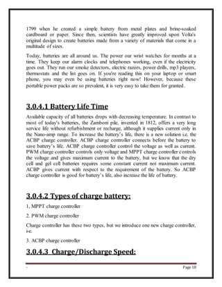 - Page 18
1799 when he created a simple battery from metal plates and brine-soaked
cardboard or paper. Since then, scientists have greatly improved upon Volta's
original design to create batteries made from a variety of materials that come in a
multitude of sizes.
Today, batteries are all around us. The power our wrist watches for months at a
time. They keep our alarm clocks and telephones working, even if the electricity
goes out. They run our smoke detectors, electric razors, power drills, mp3 players,
thermostats and the list goes on. If you're reading this on your laptop or smart
phone, you may even be using batteries right now! However, because these
portable power packs are so prevalent, it is very easy to take them for granted.
3.0.4.1 Battery Life Time
Available capacity of all batteries drops with decreasing temperature. In contrast to
most of today's batteries, the Zamboni pile, invented in 1812, offers a very long
service life without refurbishment or recharge, although it supplies current only in
the Nano-amp range. To increase the battery’s life, there is a new solution i.e. the
ACBP charge controller. ACBP charge controller connects before the battery to
save battery’s life. ACBP charge controller control the voltage as well as current.
PWM charge controller controls only voltage and MPPT charge controller controls
the voltage and gives maximum current to the battery, but we know that the dry
cell and gel cell batteries requires some constant current not maximum current.
ACBP gives current with respect to the requirement of the battery. So ACBP
charge controller is good for battery’s life, also increase the life of battery.
3.0.4.2 Types of charge battery:
1, MPPT charge controller
2. PWM charge controller
Charge controller has these two types, but we introduce one new charge controller,
i-e.
3. ACBP charge controller
3.0.4.3 Charge/Discharge Speed:
 