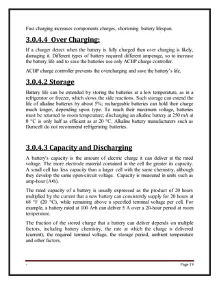 - Page 19
Fast charging increases components charges, shortening battery lifespan.
3.0.4.4 Over Charging:
If a charger detect when the battery is fully charged then over charging is likely,
damaging it. Different types of battery required different amperage, so to increase
the battery life and to save the batteries use only ACBP charge controller.
ACBP charge controller prevents the overcharging and save the battery’s life.
3.0.4.2 Storage
Battery life can be extended by storing the batteries at a low temperature, as in a
refrigerator or freezer, which slows the side reactions. Such storage can extend the
life of alkaline batteries by about 5%; rechargeable batteries can hold their charge
much longer, depending upon type. To reach their maximum voltage, batteries
must be returned to room temperature; discharging an alkaline battery at 250 mA at
0 °C is only half as efficient as at 20 °C. Alkaline battery manufacturers such as
Duracell do not recommend refrigerating batteries.
3.0.4.3 Capacity and Discharging
A battery's capacity is the amount of electric charge it can deliver at the rated
voltage. The more electrode material contained in the cell the greater its capacity.
A small cell has less capacity than a larger cell with the same chemistry, although
they develop the same open-circuit voltage. Capacity is measured in units such as
amp-hour (A•h).
The rated capacity of a battery is usually expressed as the product of 20 hours
multiplied by the current that a new battery can consistently supply for 20 hours at
68 °F (20 °C), while remaining above a specified terminal voltage per cell. For
example, a battery rated at 100 A•h can deliver 5 A over a 20-hour period at room
temperature.
The fraction of the stored charge that a battery can deliver depends on multiple
factors, including battery chemistry, the rate at which the charge is delivered
(current), the required terminal voltage, the storage period, ambient temperature
and other factors.
 