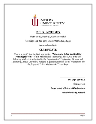 - Page 2
INDUS UNIVERSITY
Plot # ST-2D, block-17, Gulshan-e-Iqbal
Tel: (021) 111-400-300, Email: info@indus.edu.pk
www.indus.edu.pk
CERTIFICATE
This is to certify that the final year project “Automatic Solar Vertical Car
Parking System ” of B.S Mechatronic Technology Batch 2015-B by the
following students is submitted to the Department of Engineering, Science and
Technology, Indus University, Karachi, in partial fulfillment of the requirement for
the degree of B.S in Mechatronic Technology.
_______________________
Dr. Engr. Zahid Ali
Chairperson
Department of Science &Technology
Indus University, Karachi
 